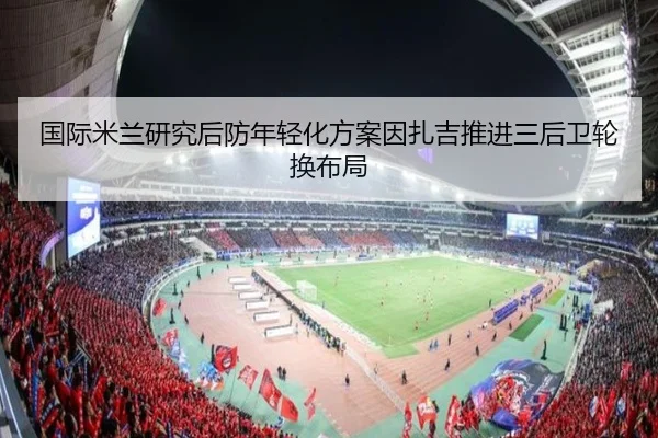 国际米兰研究后防年轻化方案因扎吉推进三后卫轮换布局